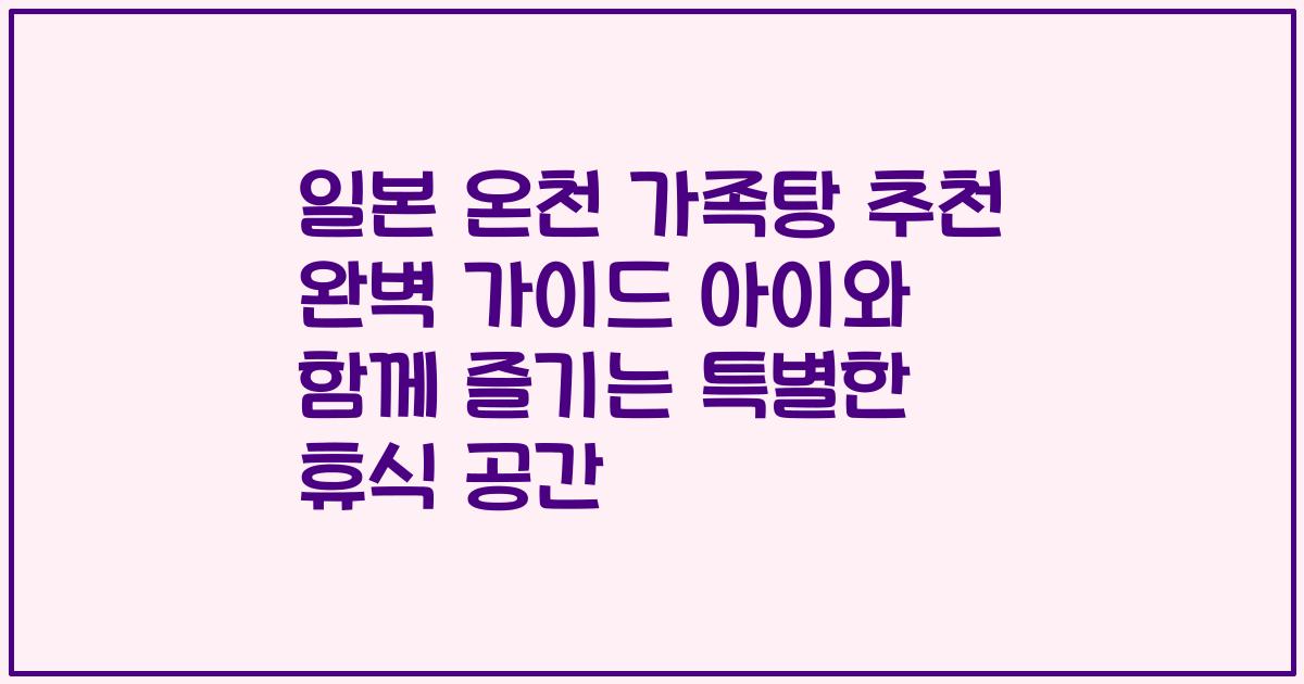 일본 온천 가족탕 추천 완벽 가이드 아이와 함께 즐기는 특별한 휴식 공간